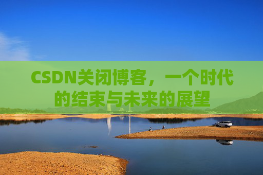 CSDN关闭博客，一个时代的结束与未来的展望